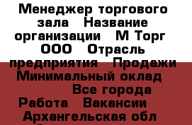 Менеджер торгового зала › Название организации ­ М-Торг, ООО › Отрасль предприятия ­ Продажи › Минимальный оклад ­ 25 000 - Все города Работа » Вакансии   . Архангельская обл.,Северодвинск г.